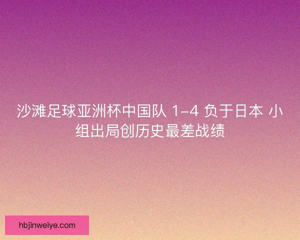 沙滩足球亚洲杯中国队 1-4 负于日本 小组出局创历史最差战绩