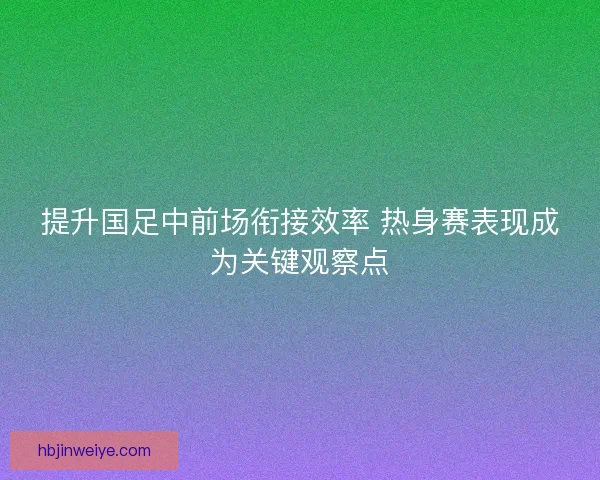 提升国足中前场衔接效率 热身赛表现成为关键观察点