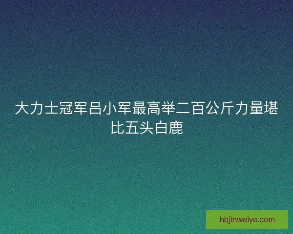 大力士冠军吕小军最高举二百公斤力量堪比五头白鹿