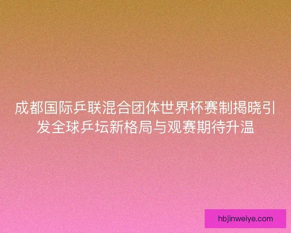 成都国际乒联混合团体世界杯赛制揭晓引发全球乒坛新格局与观赛期待升温